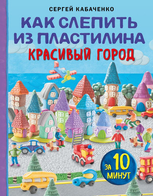 Развивающая книга Эксмо Как слепить из пластилина красивый город за 10 минут (Кабаченко Сергей)